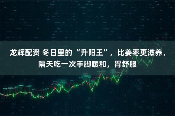龙辉配资 冬日里的 “升阳王”，比姜枣更滋养，隔天吃一次手脚暖和，胃舒服