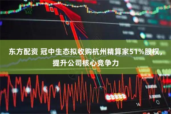 东方配资 冠中生态拟收购杭州精算家51%股权，提升公司核心竞争力