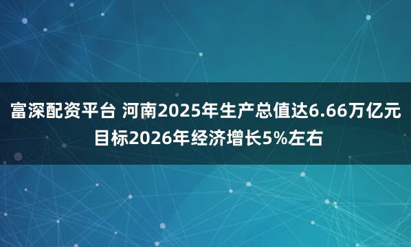 富深配资平台 河南2025年生产总值达6.66万亿元 目标2026年经济增长5%左右