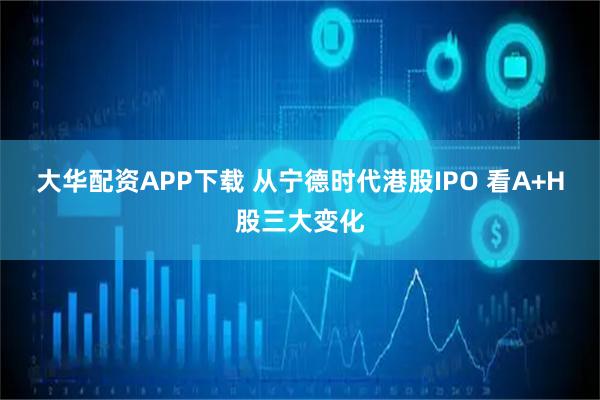 大华配资APP下载 从宁德时代港股IPO 看A+H股三大变化