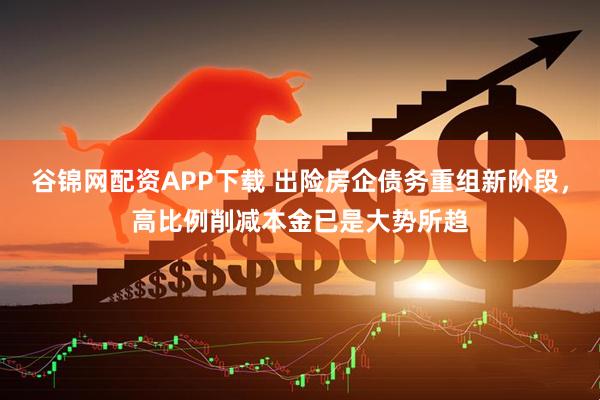 谷锦网配资APP下载 出险房企债务重组新阶段，高比例削减本金已是大势所趋