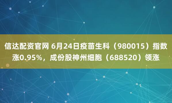 信达配资官网 6月24日疫苗生科（980015）指数涨0.95%，成份股神州细胞（688520）领涨