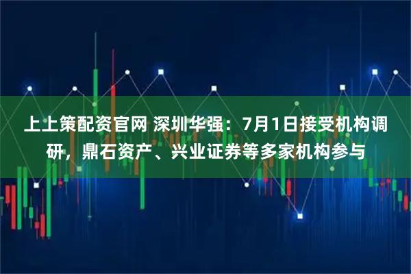 上上策配资官网 深圳华强：7月1日接受机构调研，鼎石资产、兴业证券等多家机构参与