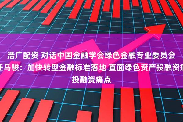 浩广配资 对话中国金融学会绿色金融专业委员会主任马骏：加快转型金融标准落地 直面绿色资产投融资痛点