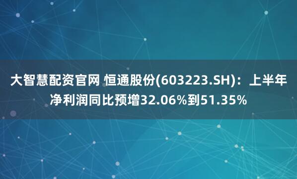 大智慧配资官网 恒通股份(603223.SH)：上半年净利润同比预增32.06%到51.35%
