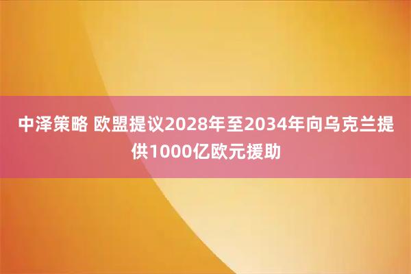 中泽策略 欧盟提议2028年至2034年向乌克兰提供1000亿欧元援助