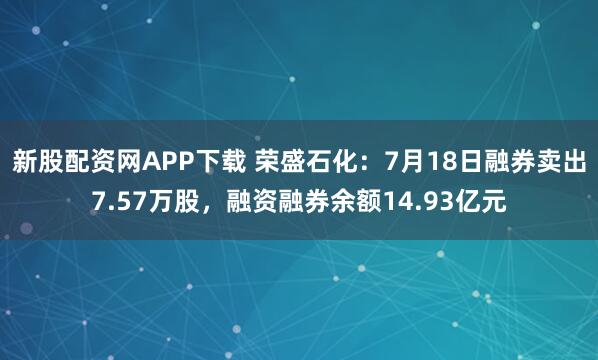 新股配资网APP下载 荣盛石化：7月18日融券卖出7.57万股，融资融券余额14.93亿元
