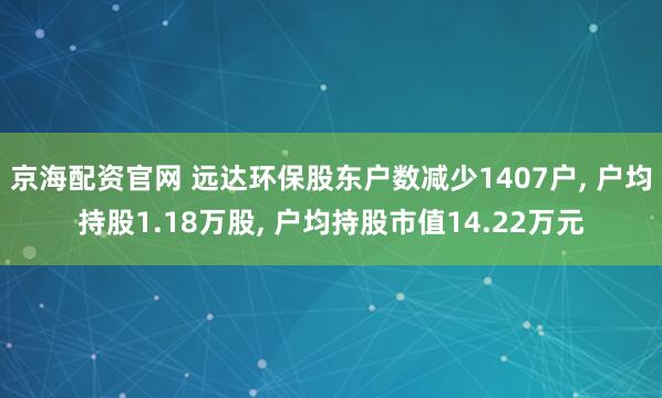 京海配资官网 远达环保股东户数减少1407户, 户均持股1.18万股, 户均持股市值14.22万元
