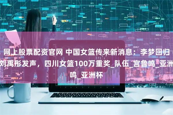 网上股票配资官网 中国女篮传来新消息：李梦回归，刘禹彤发声，四川女篮100万重奖_队伍_宫鲁鸣_亚洲杯