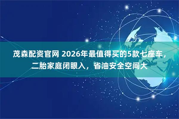茂森配资官网 2026年最值得买的5款七座车，二胎家庭闭眼入，省油安全空间大