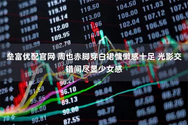 垒富优配官网 周也赤脚穿白裙慵懒感十足 光影交错间尽显少女感