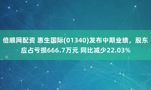 倍顺网配资 惠生国际(01340)发布中期业绩，股东应占亏损666.7万元 同比减少22.03%