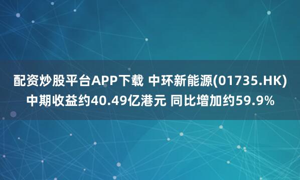 配资炒股平台APP下载 中环新能源(01735.HK)中期收益约40.49亿港元 同比增加约59.9%