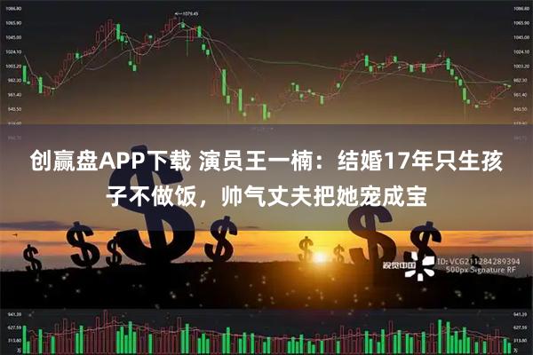 创赢盘APP下载 演员王一楠：结婚17年只生孩子不做饭，帅气丈夫把她宠成宝