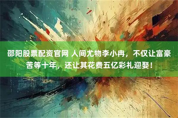 邵阳股票配资官网 人间尤物李小冉，不仅让富豪苦等十年，还让其花费五亿彩礼迎娶！