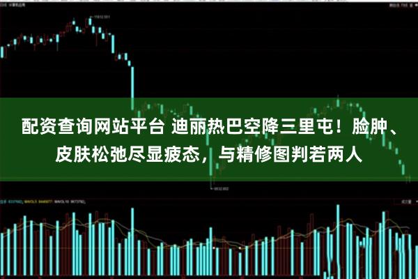 配资查询网站平台 迪丽热巴空降三里屯！脸肿、皮肤松弛尽显疲态，与精修图判若两人