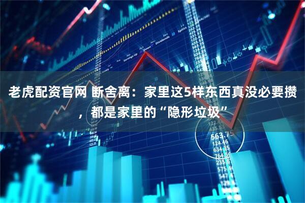 老虎配资官网 断舍离：家里这5样东西真没必要攒，都是家里的“隐形垃圾”